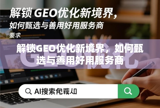 解锁GEO优化新境界，如何甄选与善用好用服务商