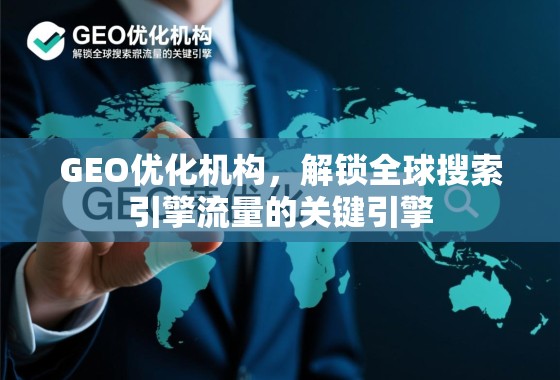 GEO优化机构，解锁全球搜索引擎流量的关键引擎