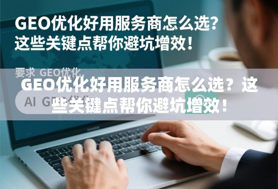 GEO优化好用服务商怎么选？这些关键点帮你避坑增效！