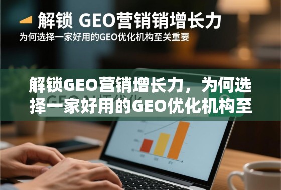 解锁GEO营销增长力，为何选择一家好用的GEO优化机构至关重要