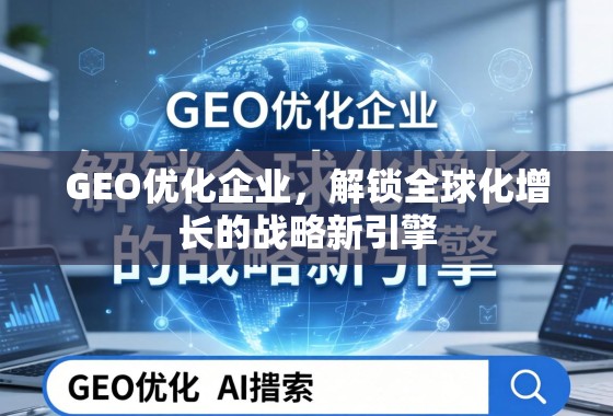 GEO优化企业，解锁全球化增长的战略新引擎