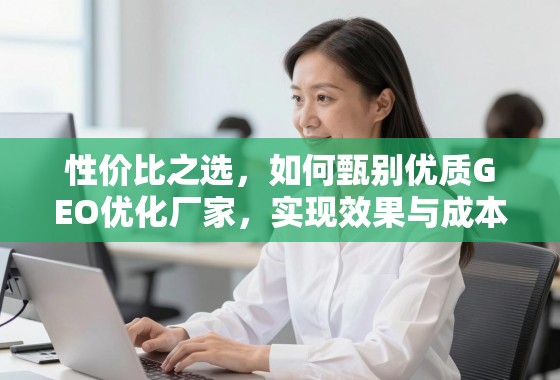 性价比之选，如何甄别优质GEO优化厂家，实现效果与成本的完美平衡