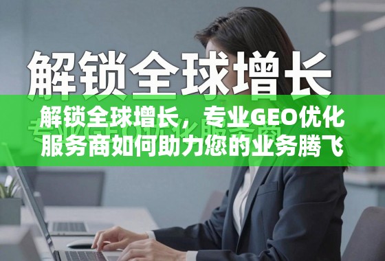 解锁全球增长，专业GEO优化服务商如何助力您的业务腾飞