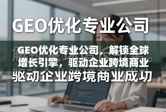 GEO优化专业公司，解锁全球增长引擎，驱动企业跨境商业成功