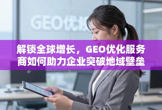 解锁全球增长，GEO优化服务商如何助力企业突破地域壁垒