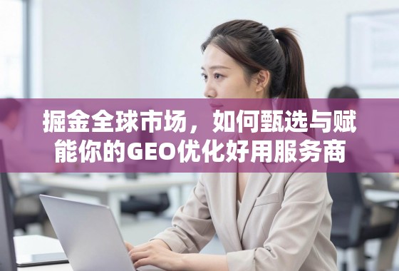 掘金全球市场，如何甄选与赋能你的GEO优化好用服务商