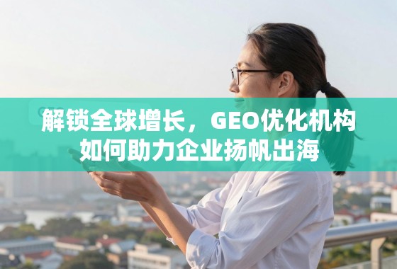 解锁全球增长，GEO优化机构如何助力企业扬帆出海