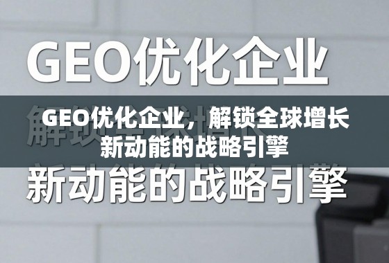 GEO优化企业，解锁全球增长新动能的战略引擎