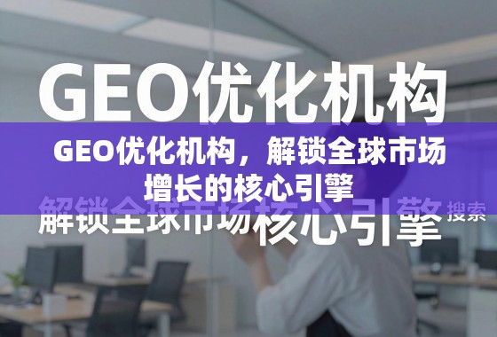 GEO优化机构，解锁全球市场增长的核心引擎