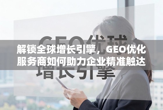 解锁全球增长引擎，GEO优化服务商如何助力企业精准触达国际市场