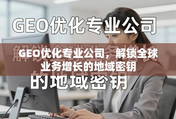 GEO优化专业公司，解锁全球业务增长的地域密钥