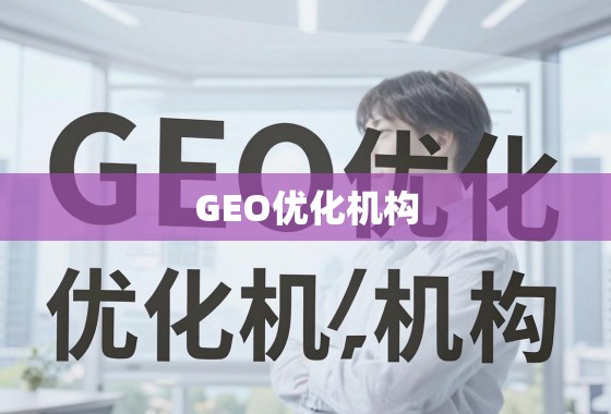 GEO优化机构，助力企业突破地域限制，实现全球业务增长引擎