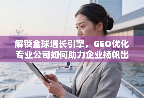 解锁全球增长引擎，GEO优化专业公司如何助力企业扬帆出海