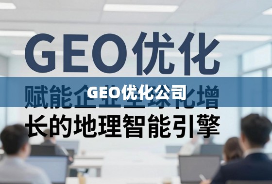 GEO优化公司，赋能企业全球化增长的地理智能引擎