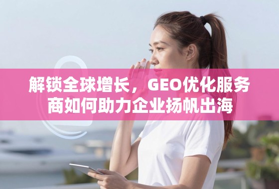 解锁全球增长，GEO优化服务商如何助力企业扬帆出海