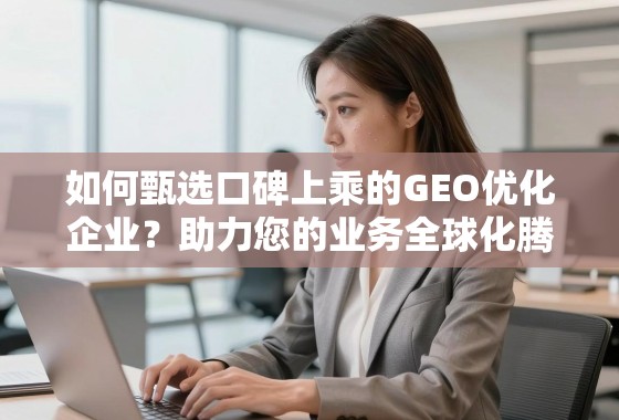 如何甄选口碑上乘的GEO优化企业？助力您的业务全球化腾飞