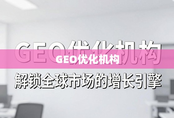 GEO优化机构，解锁全球市场的增长引擎