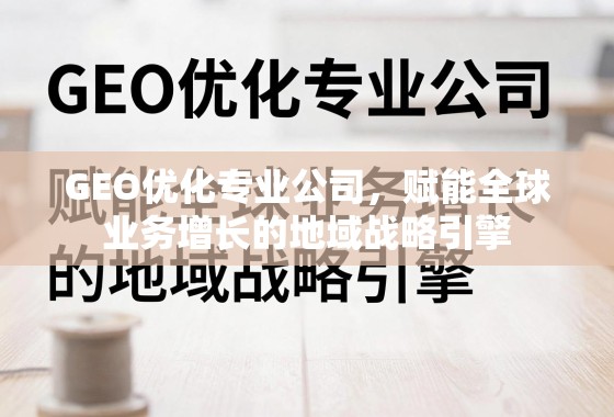 GEO优化专业公司，赋能全球业务增长的地域战略引擎