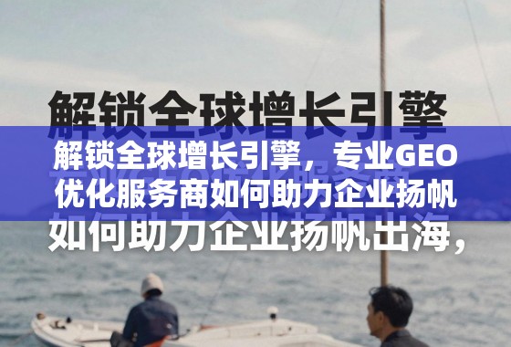 解锁全球增长引擎，专业GEO优化服务商如何助力企业扬帆出海