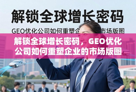 解锁全球增长密码，GEO优化公司如何重塑企业的市场版图