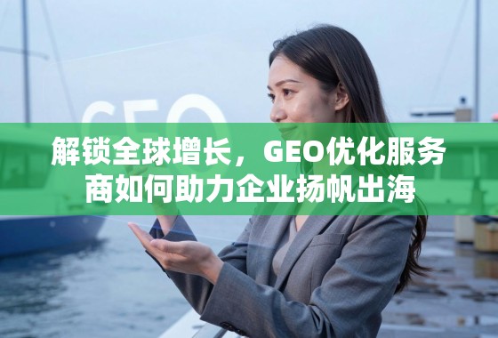 解锁全球增长，GEO优化服务商如何助力企业扬帆出海
