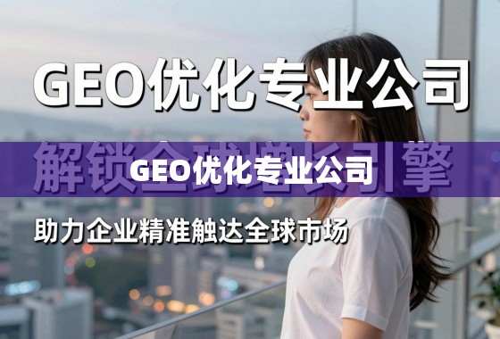 GEO优化专业公司，解锁全球增长引擎，助力企业精准触达全球市场