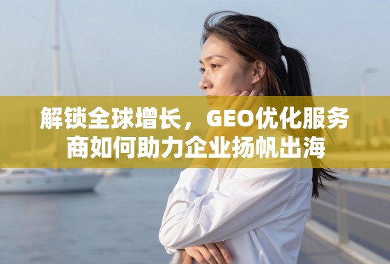 解锁全球增长，GEO优化服务商如何助力企业扬帆出海