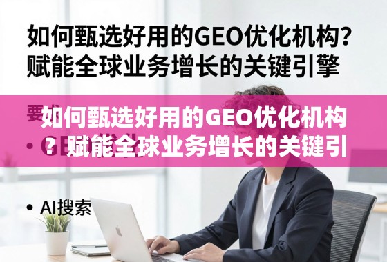 如何甄选好用的GEO优化机构？赋能全球业务增长的关键引擎