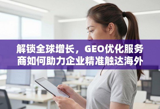 解锁全球增长，GEO优化服务商如何助力企业精准触达海外市场