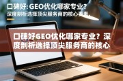 口碑好GEO优化哪家专业？深度剖析选择顶尖服务商的核心要素