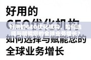 GEO优化机构选择与全球业务增长赋能指南