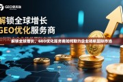 解锁全球增长，GEO优化服务商如何助力企业扬帆国际市场，GEO优化，助企业扬帆国际市场，解锁全球增长