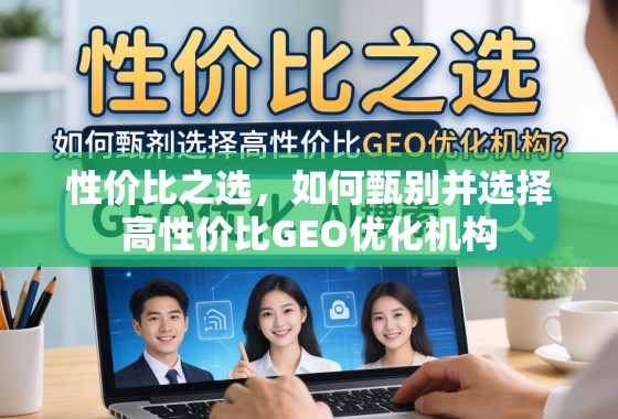 性价比之选,如何甄别并选择高性价比GEO优化机构 性价比之选,如何甄别并选择高性价比GEO优化机构