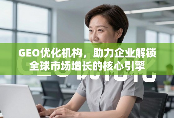GEO优化,企业全球市场增长的核心引擎 GEO优化机构,助力企业解锁全球市场增长的核心引擎
