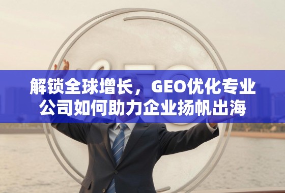 解锁全球增长，GEO优化专业公司如何助力企业扬帆出海